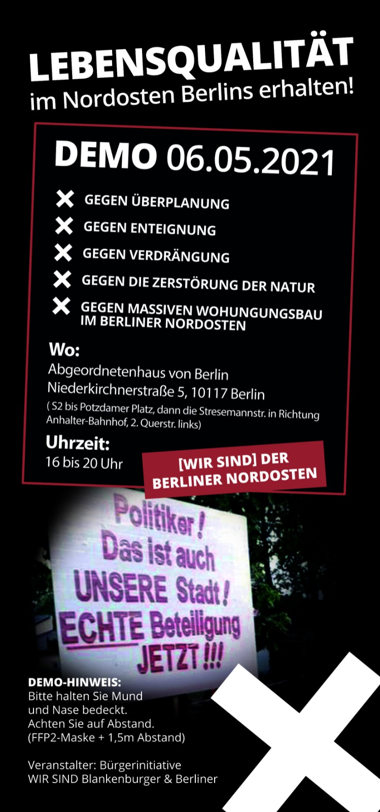 Das Bild zeigt den Flyer zum Demo-Aufruf am 6.5.2021.

Lebensqualität im Nordosten Berlins erhalten!

gegen Überplanung
gegen Enteignung
gegen Verdrängung
gegen die Zerstörung der Natur
gegen massiven Wohnungsbau im berliner Nordosten

Wo: 
Abgeordnetenhaus von Berlin
Niederkirchnerstraße 5, 10117 Berlin

Uhrzeit: 16 bis 20 Uhr